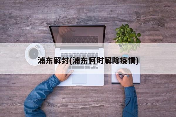 浦东解封(浦东何时解除疫情)
