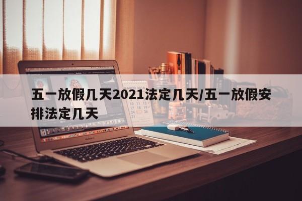 五一放假几天2021法定几天/五一放假安排法定几天