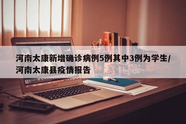 河南太康新增确诊病例5例其中3例为学生/河南太康县疫情报告