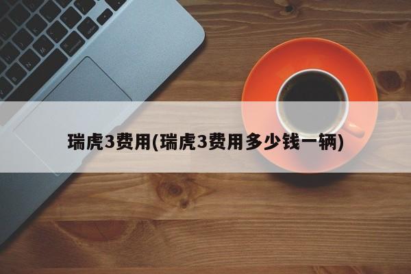 瑞虎3费用(瑞虎3费用多少钱一辆)