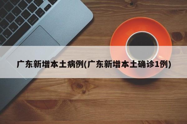 广东新增本土病例(广东新增本土确诊1例)
