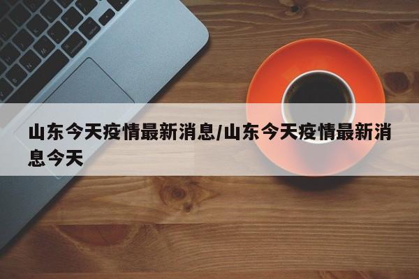 山东今天疫情最新消息/山东今天疫情最新消息今天