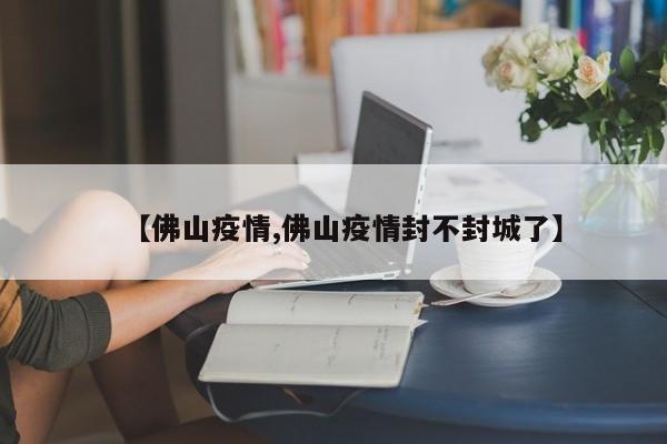 【佛山疫情,佛山疫情封不封城了】
