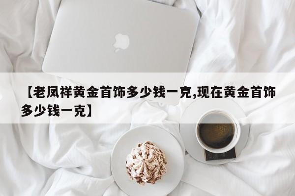 【老凤祥黄金首饰多少钱一克,现在黄金首饰多少钱一克】