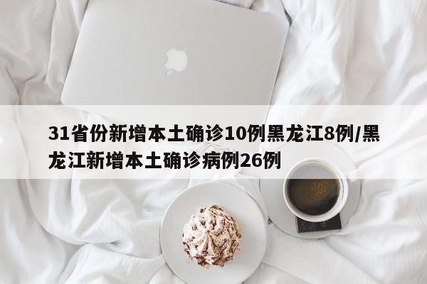 31省份新增本土确诊10例黑龙江8例/黑龙江新增本土确诊病例26例