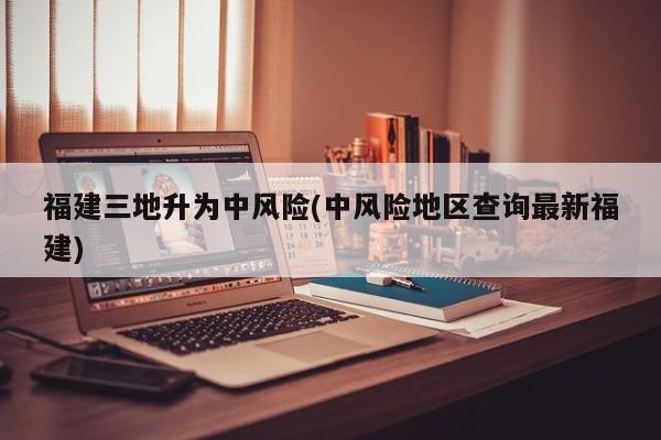 福建三地升为中风险(中风险地区查询最新福建)