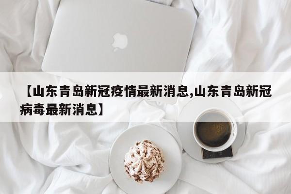 【山东青岛新冠疫情最新消息,山东青岛新冠病毒最新消息】