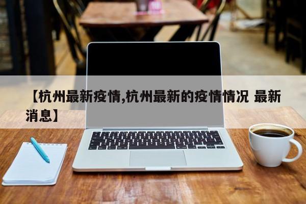 【杭州最新疫情,杭州最新的疫情情况 最新消息】