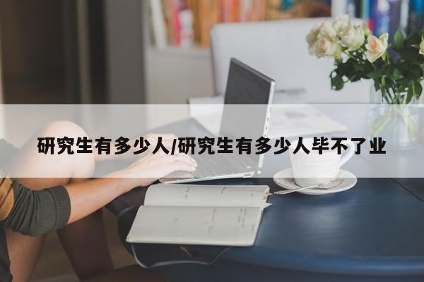 研究生有多少人/研究生有多少人毕不了业