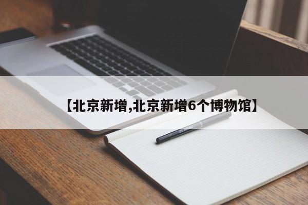 【北京新增,北京新增6个博物馆】