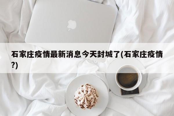 石家庄疫情最新消息今天封城了(石家庄疫情?)