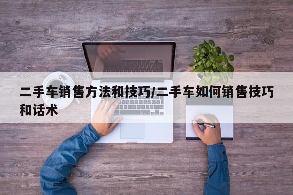 二手车销售方法和技巧/二手车如何销售技巧和话术