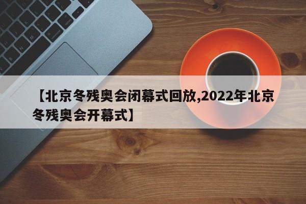 【北京冬残奥会闭幕式回放,2022年北京冬残奥会开幕式】