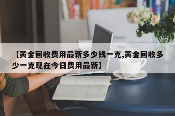 【黄金回收费用最新多少钱一克,黄金回收多少一克现在今日费用最新】