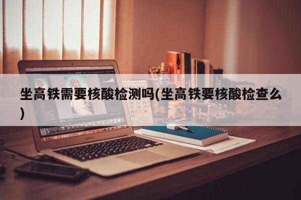 坐高铁需要核酸检测吗(坐高铁要核酸检查么)