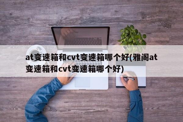 at变速箱和cvt变速箱哪个好(雅阁at变速箱和cvt变速箱哪个好)