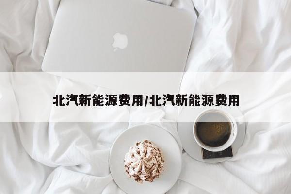 北汽新能源费用/北汽新能源费用