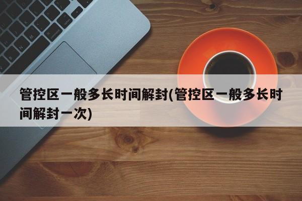 管控区一般多长时间解封(管控区一般多长时间解封一次)