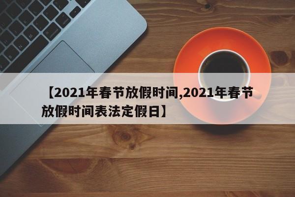 【2021年春节放假时间,2021年春节放假时间表法定假日】