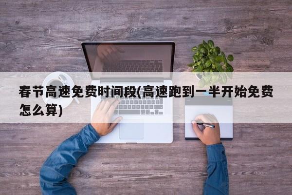 春节高速免费时间段(高速跑到一半开始免费怎么算)