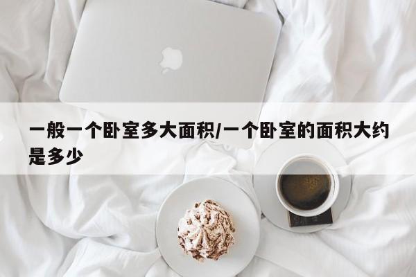 一般一个卧室多大面积/一个卧室的面积大约是多少