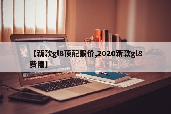 【新款gl8顶配报价,2020新款gl8费用】