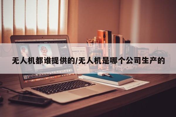 无人机都谁提供的/无人机是哪个公司生产的