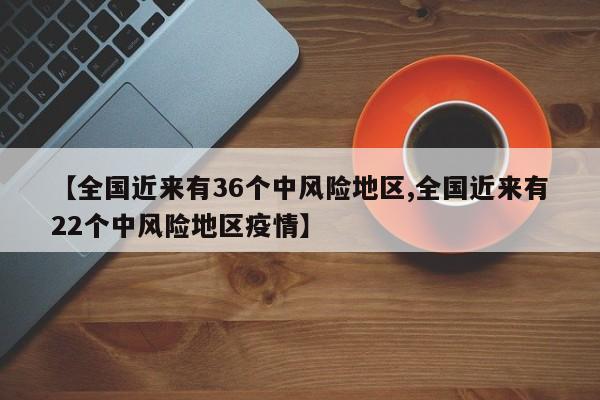 【全国近来有36个中风险地区,全国近来有22个中风险地区疫情】