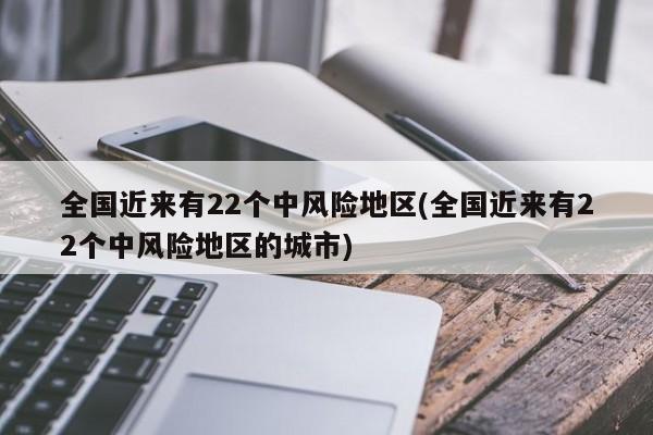 全国近来有22个中风险地区(全国近来有22个中风险地区的城市)
