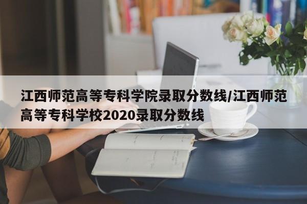 江西师范高等专科学院录取分数线/江西师范高等专科学校2020录取分数线