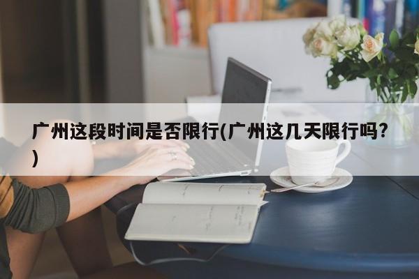 广州这段时间是否限行(广州这几天限行吗?)