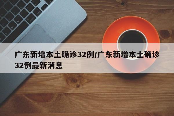 广东新增本土确诊32例/广东新增本土确诊32例最新消息