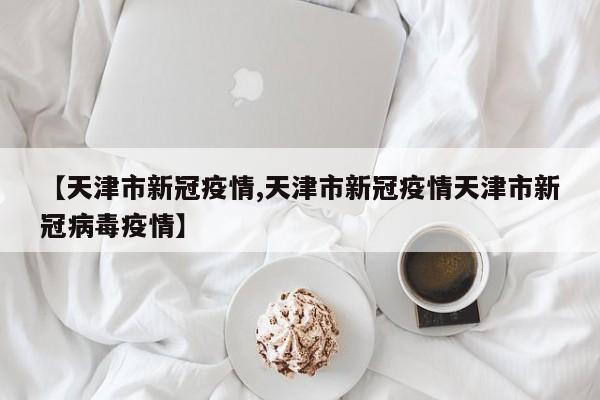 【天津市新冠疫情,天津市新冠疫情天津市新冠病毒疫情】