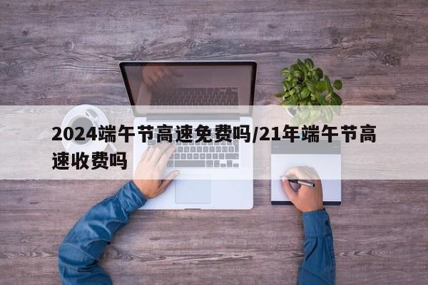 2024端午节高速免费吗/21年端午节高速收费吗