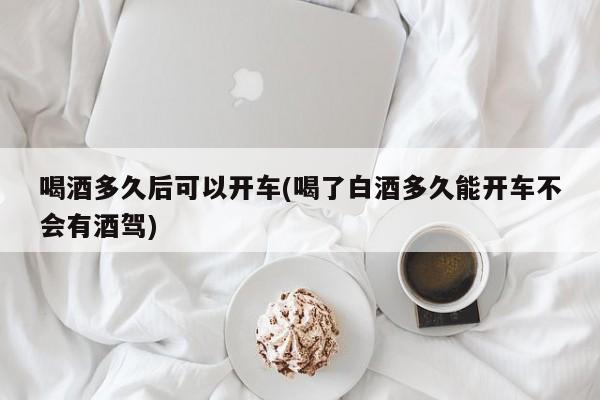 喝酒多久后可以开车(喝了白酒多久能开车不会有酒驾)