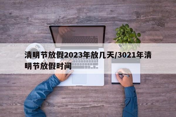 清明节放假2023年放几天/3021年清明节放假时间