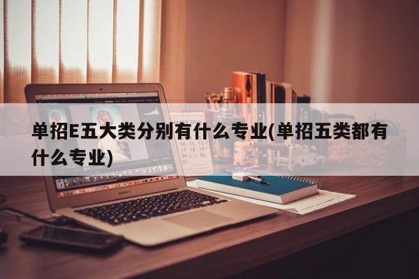 单招E五大类分别有什么专业(单招五类都有什么专业)
