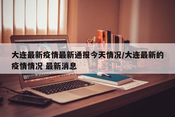 大连最新疫情最新通报今天情况/大连最新的疫情情况 最新消息
