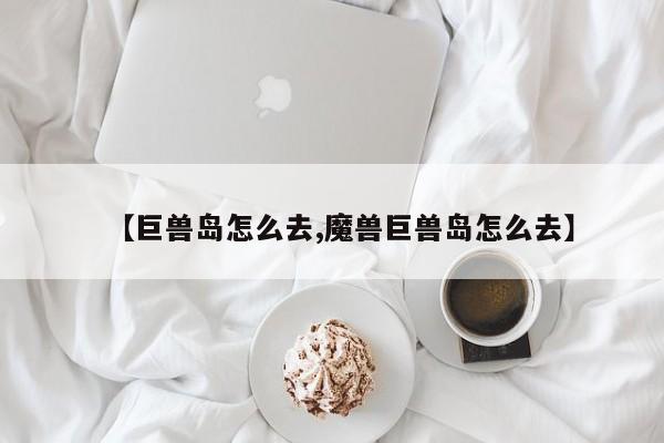 【巨兽岛怎么去,魔兽巨兽岛怎么去】