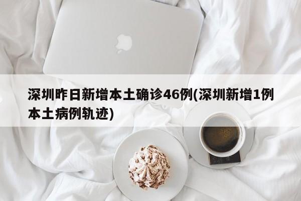 深圳昨日新增本土确诊46例(深圳新增1例本土病例轨迹)