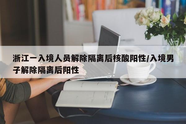 浙江一入境人员解除隔离后核酸阳性/入境男子解除隔离后阳性