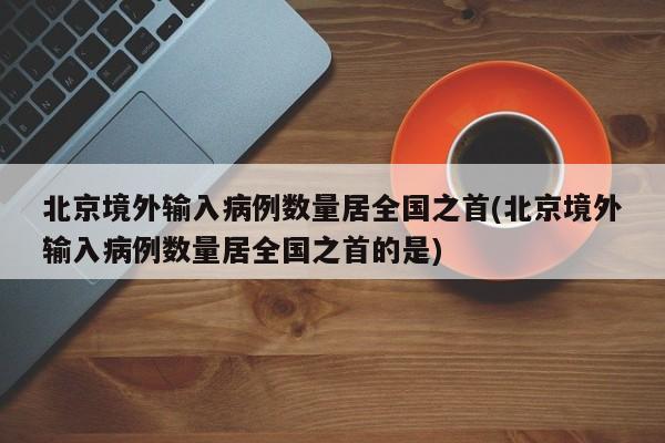 北京境外输入病例数量居全国之首(北京境外输入病例数量居全国之首的是)