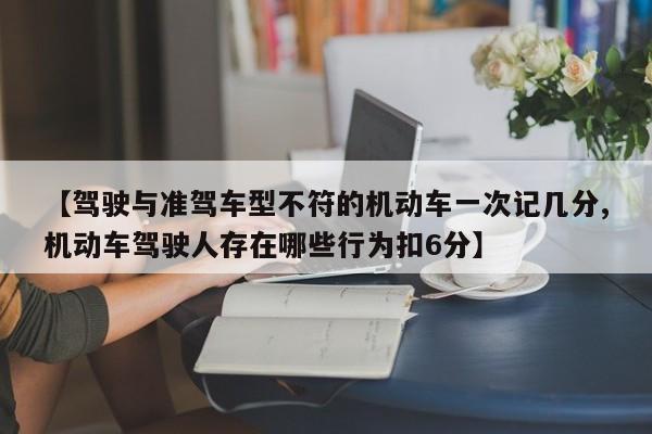 【驾驶与准驾车型不符的机动车一次记几分,机动车驾驶人存在哪些行为扣6分】