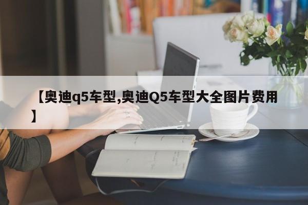 【奥迪q5车型,奥迪Q5车型大全图片费用】