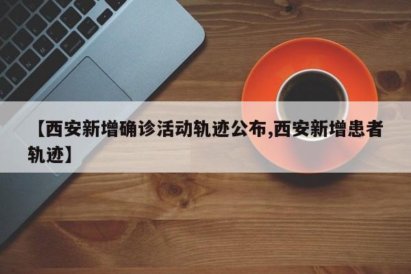【西安新增确诊活动轨迹公布,西安新增患者轨迹】