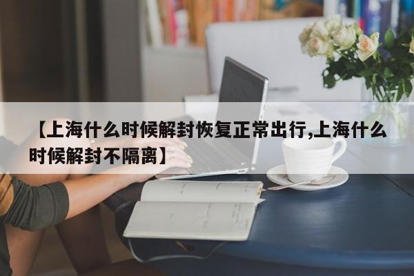 【上海什么时候解封恢复正常出行,上海什么时候解封不隔离】