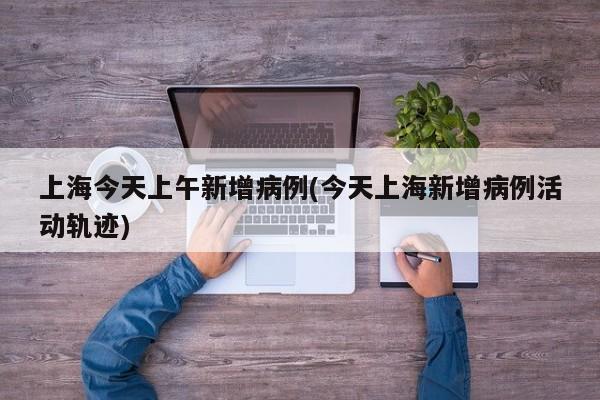 上海今天上午新增病例(今天上海新增病例活动轨迹)