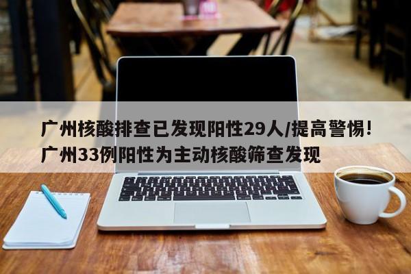 广州核酸排查已发现阳性29人/提高警惕!广州33例阳性为主动核酸筛查发现