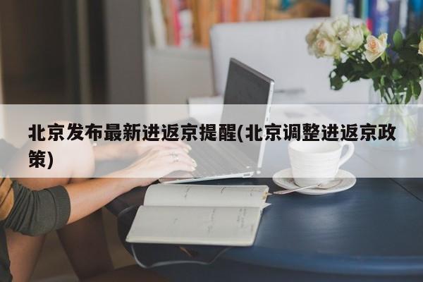北京发布最新进返京提醒(北京调整进返京政策)
