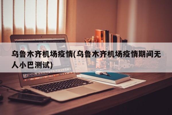 乌鲁木齐机场疫情(乌鲁木齐机场疫情期间无人小巴测试)